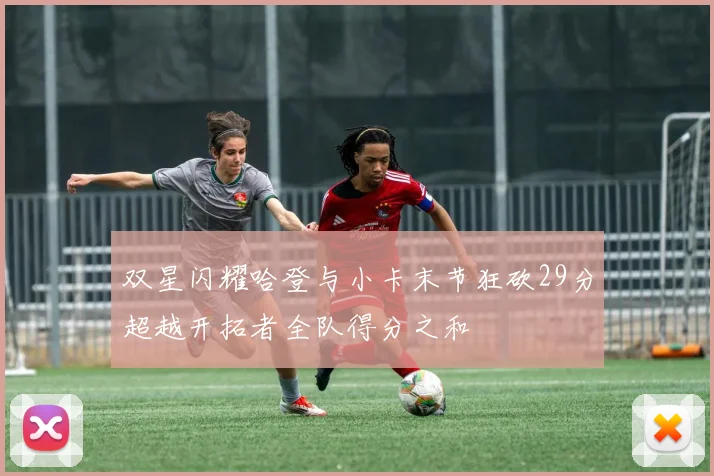 双星闪耀哈登与小卡末节狂砍29分超越开拓者全队得分之和