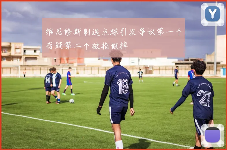 维尼修斯制造点球引发争议第一个存疑第二个被指假摔