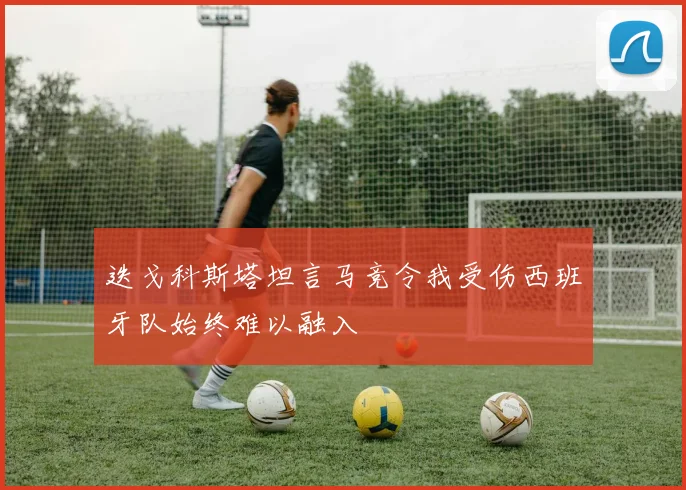 迭戈科斯塔坦言马竞令我受伤西班牙队始终难以融入