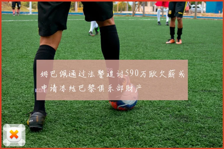 姆巴佩通过法警追讨590万欧欠薪或申请冻结巴黎俱乐部财产