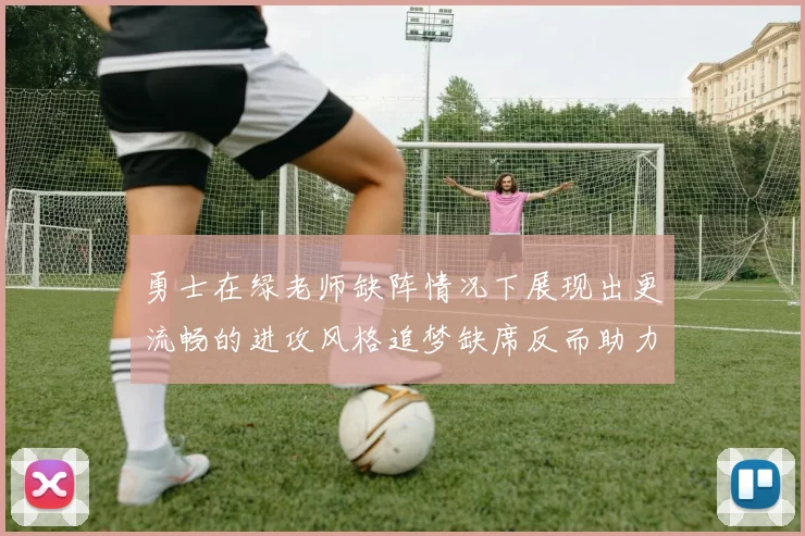 勇士在绿老师缺阵情况下展现出更流畅的进攻风格追梦缺席反而助力球队表现提升