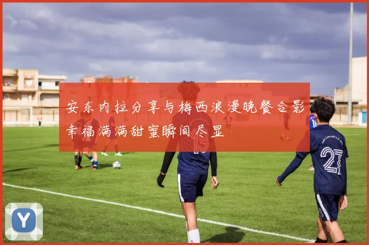 安东内拉分享与梅西浪漫晚餐合影幸福满满甜蜜瞬间尽显