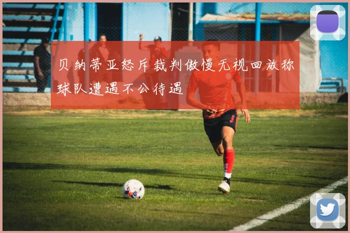 贝纳蒂亚怒斥裁判傲慢无视回放称球队遭遇不公待遇