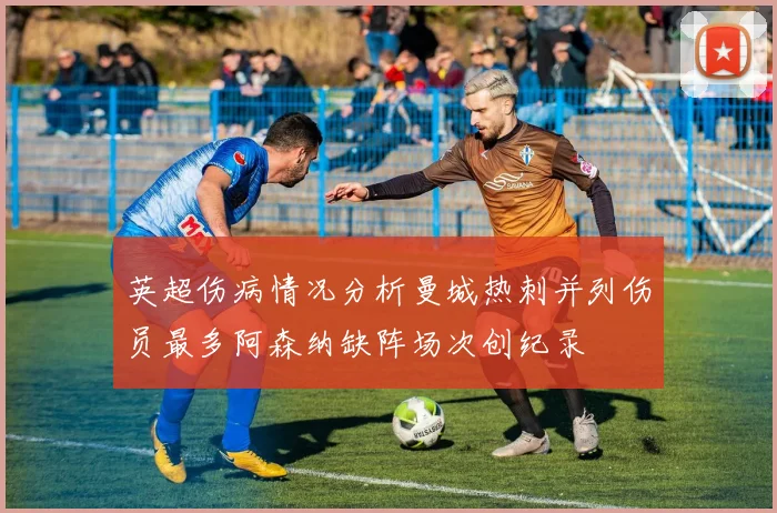 英超伤病情况分析曼城热刺并列伤员最多阿森纳缺阵场次创纪录