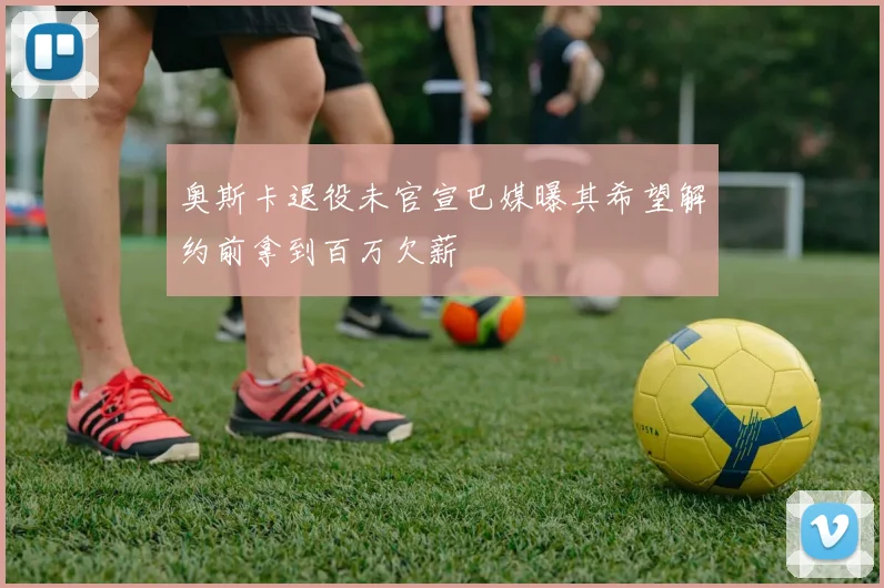 奥斯卡退役未官宣巴媒曝其希望解约前拿到百万欠薪