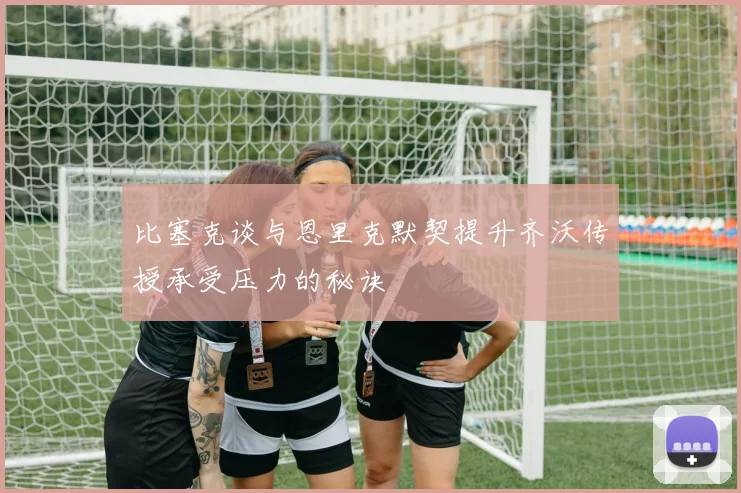 比塞克谈与恩里克默契提升齐沃传授承受压力的秘诀