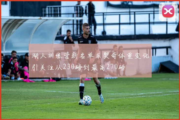 湖人训练营新名单东契奇体重变化引关注从230磅到最高270磅