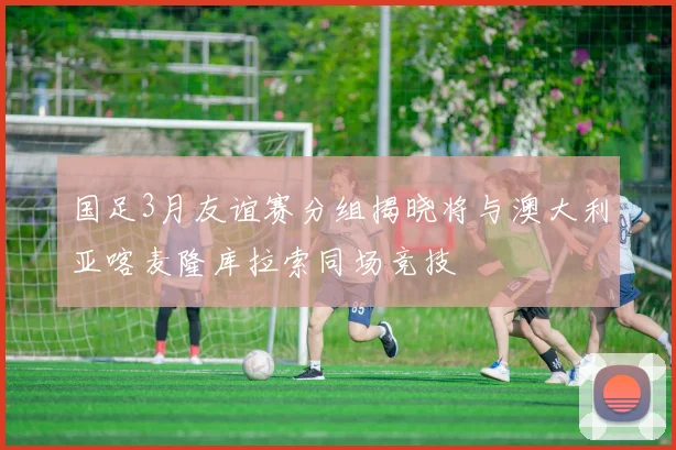 国足3月友谊赛分组揭晓将与澳大利亚喀麦隆库拉索同场竞技