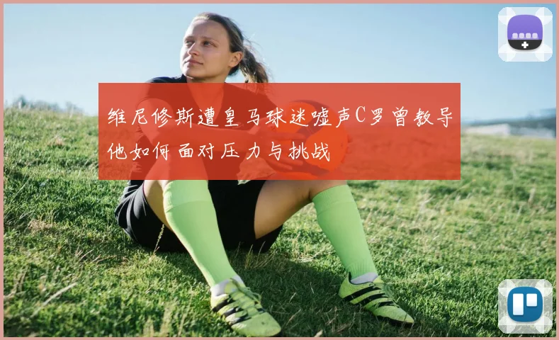 维尼修斯遭皇马球迷嘘声C罗曾教导他如何面对压力与挑战