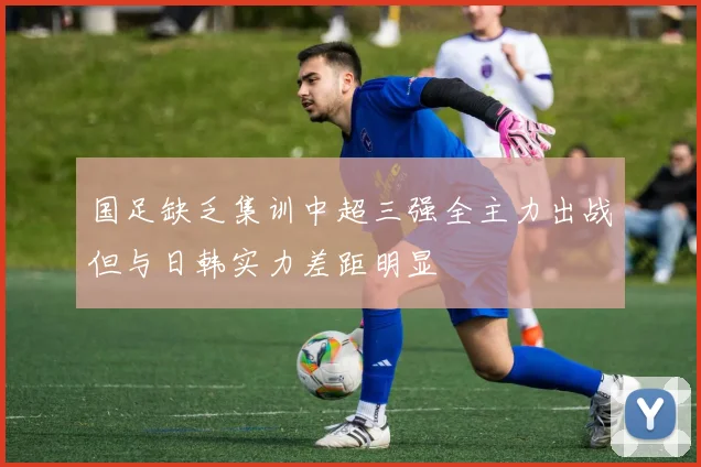 国足缺乏集训中超三强全主力出战但与日韩实力差距明显