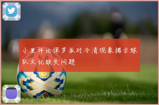 小里评论保罗派对冷清现象揭示球队文化缺失问题