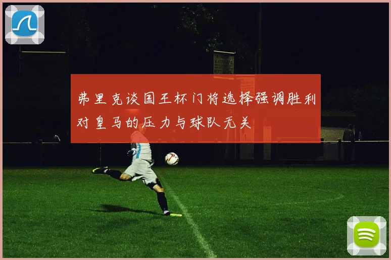 弗里克谈国王杯门将选择强调胜利对皇马的压力与球队无关
