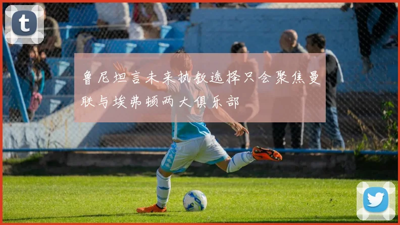 鲁尼坦言未来执教选择只会聚焦曼联与埃弗顿两大俱乐部
