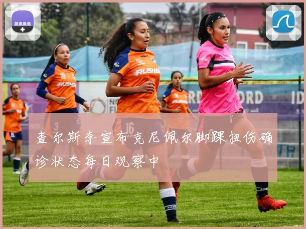 查尔斯李宣布克尼佩尔脚踝扭伤确诊状态每日观察中
