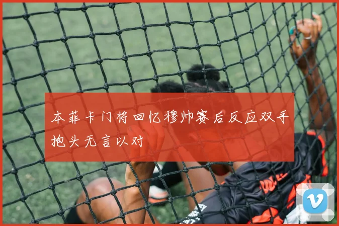 本菲卡门将回忆穆帅赛后反应双手抱头无言以对