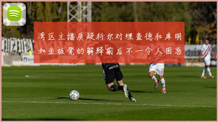 湾区主播质疑科尔对理查德和库明加坐板凳的解释前后不一令人困惑