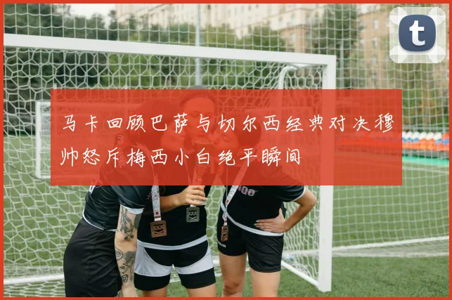 马卡回顾巴萨与切尔西经典对决穆帅怒斥梅西小白绝平瞬间