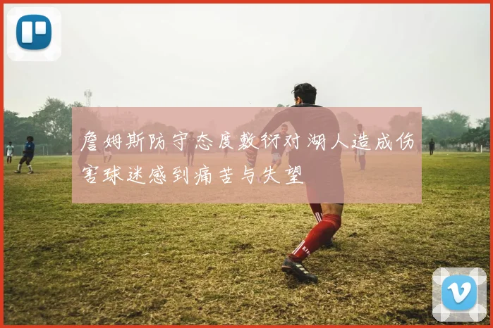 詹姆斯防守态度敷衍对湖人造成伤害球迷感到痛苦与失望