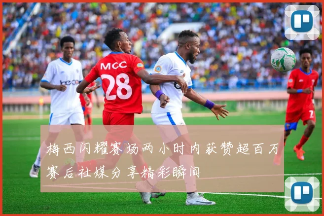 梅西闪耀赛场两小时内获赞超百万赛后社媒分享精彩瞬间