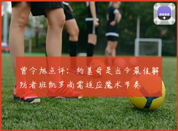 曾令旭点评：约基奇是当今最佳解防者班凯罗尚需适应魔术节奏