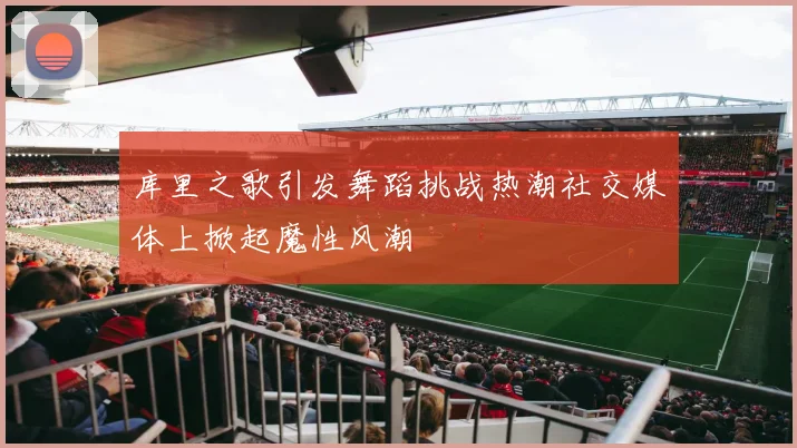 库里之歌引发舞蹈挑战热潮社交媒体上掀起魔性风潮