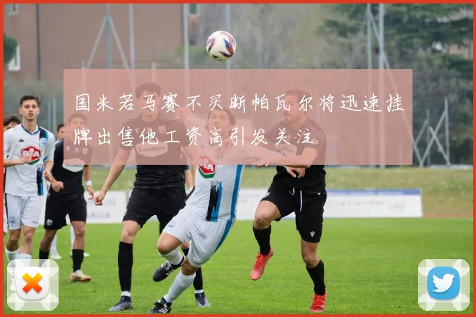 国米若马赛不买断帕瓦尔将迅速挂牌出售他工资高引发关注