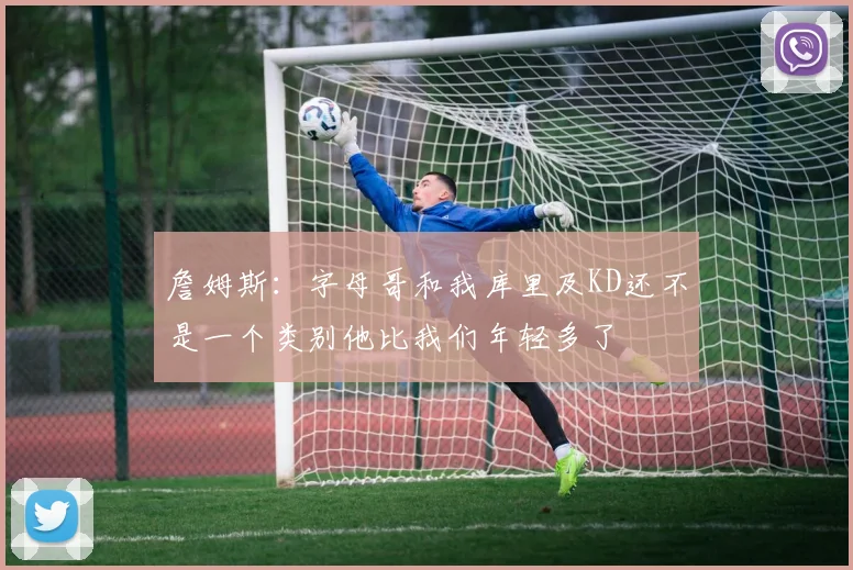 詹姆斯：字母哥和我库里及KD还不是一个类别他比我们年轻多了