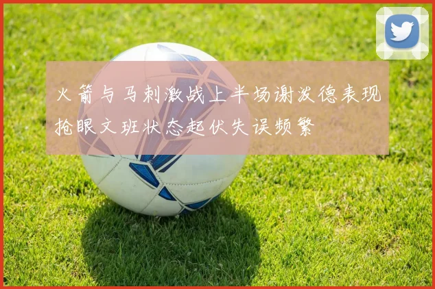 火箭与马刺激战上半场谢泼德表现抢眼文班状态起伏失误频繁