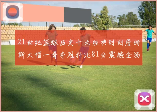 21世纪篮球历史十大经典时刻詹姆斯大帽一哥夺冠科比81分震撼全场